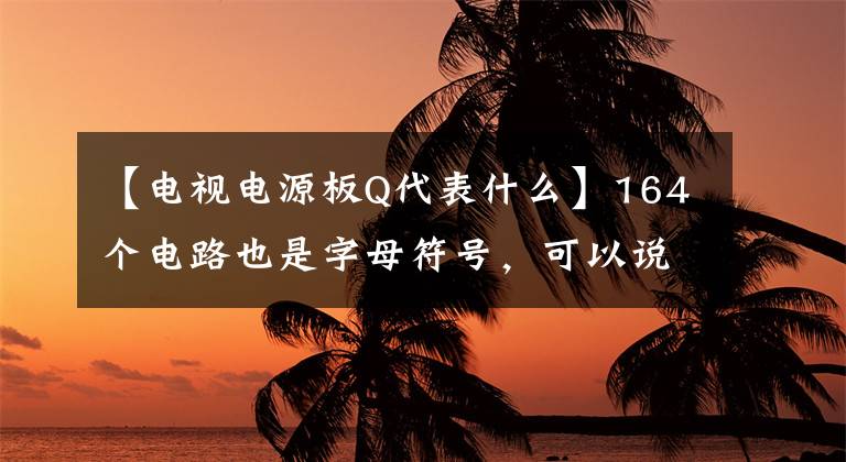 【电视电源板Q代表什么】164个电路也是字母符号，可以说你已经是高级电工了！