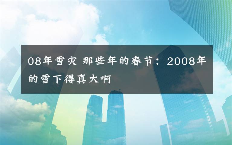 08年雪灾 那些年的春节：2008年的雪下得真大啊