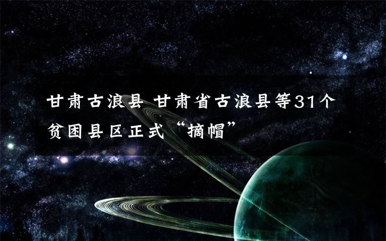 甘肃古浪县 甘肃省古浪县等31个贫困县区正式“摘帽”