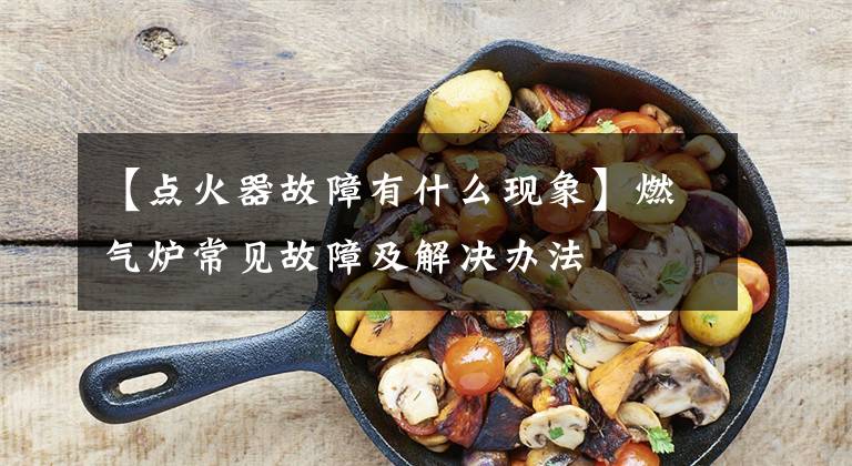 【点火器故障有什么现象】燃气炉常见故障及解决办法文章配图