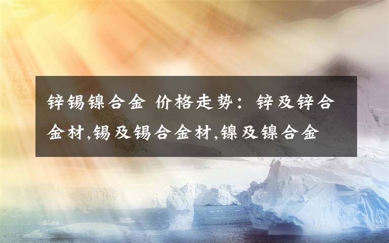 锌锡镍合金 价格走势：锌及锌合金材,锡及锡合金材,镍及镍合金材,金属复合材