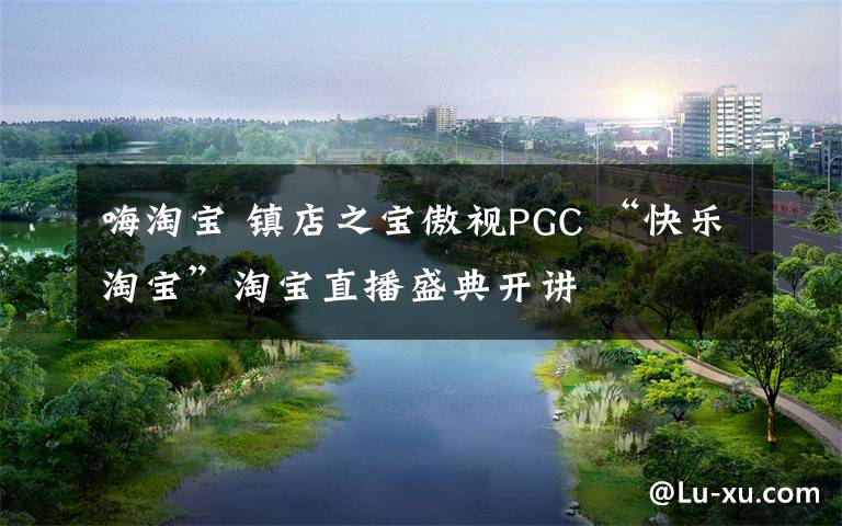 嗨淘宝 镇店之宝傲视PGC “快乐淘宝”淘宝直播盛典开讲