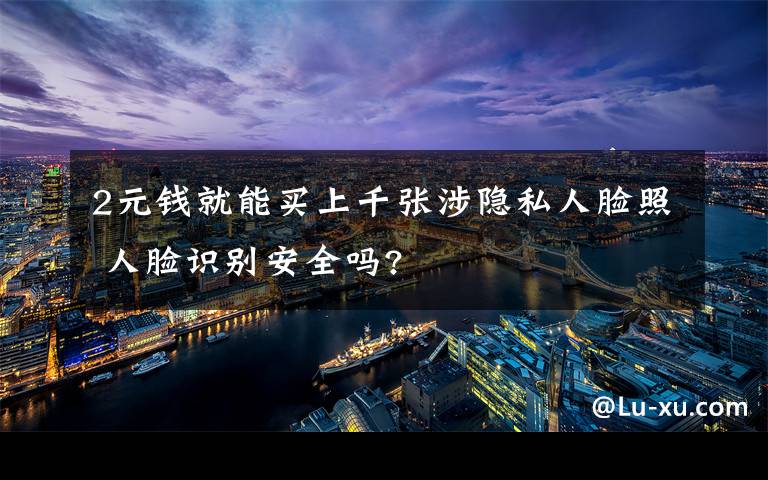 2元钱就能买上千张涉隐私人脸照 人脸识别安全吗?