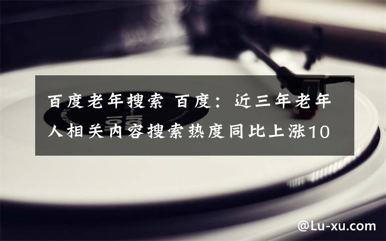 百度老年搜索 百度：近三年老年人相关内容搜索热度同比上涨108％