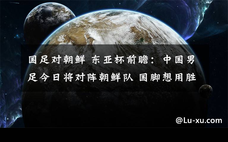 国足对朝鲜 东亚杯前瞻：中国男足今日将对阵朝鲜队 国脚想用胜利告别2017年