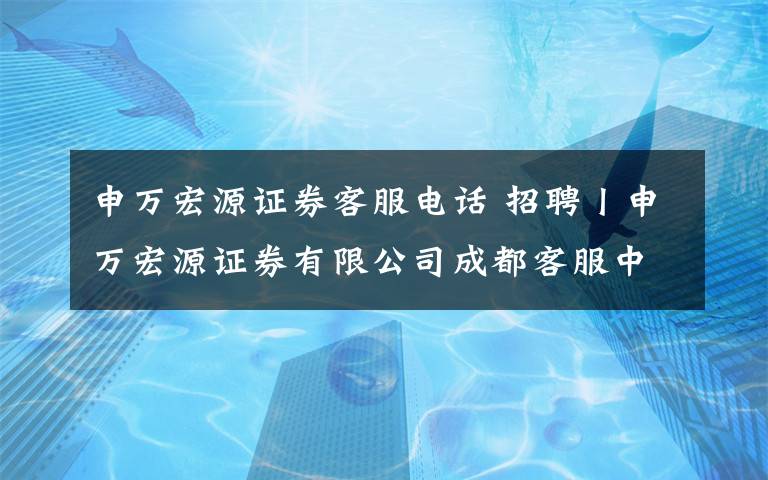 申万宏源证券客服电话 招聘丨申万宏源证券有限公司成都客服中心坐席客服人员招聘启事