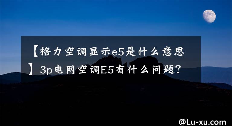 【格力空调显示e5是什么意思】3p电网空调E5有什么问题？这样解决更快。