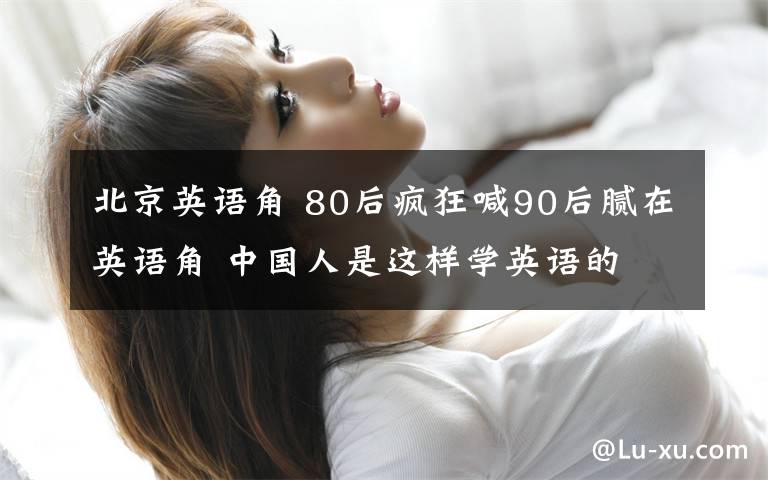 北京英语角 80后疯狂喊90后腻在英语角 中国人是这样学英语的