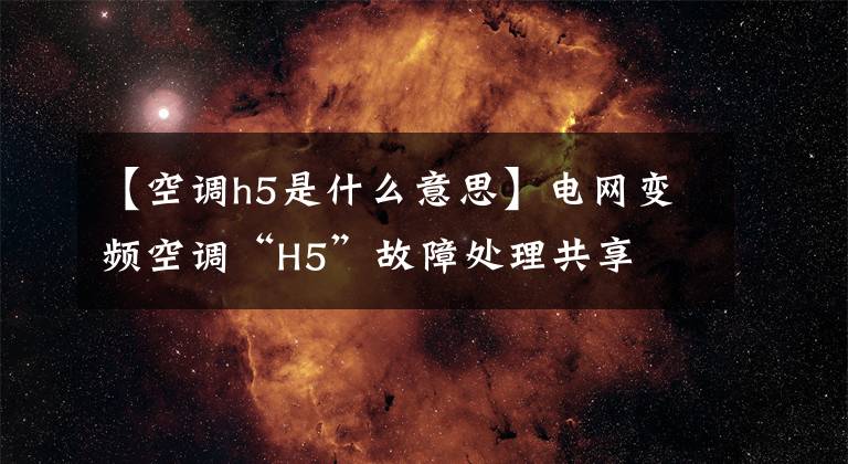 【空调h5是什么意思】电网变频空调“H5”故障处理共享