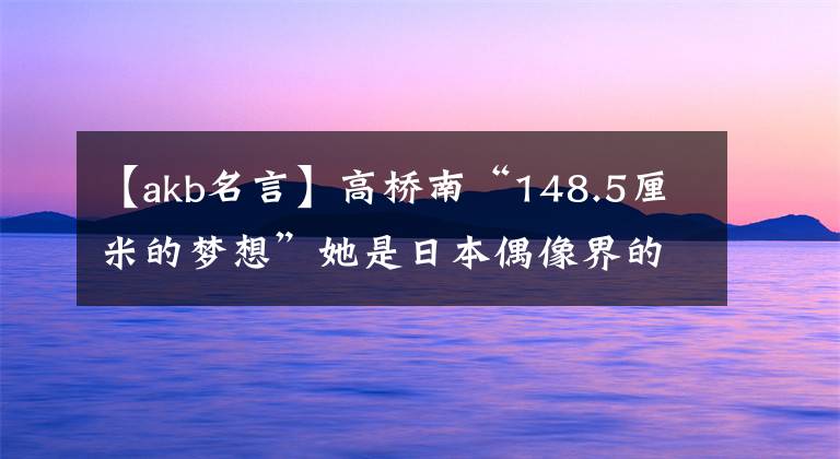 【akb名言】高桥南“148.5厘米的梦想”她是日本偶像界的传奇人物