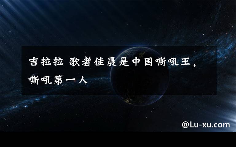 吉拉拉 歌者佳晨是中国嘶吼王，嘶吼第一人