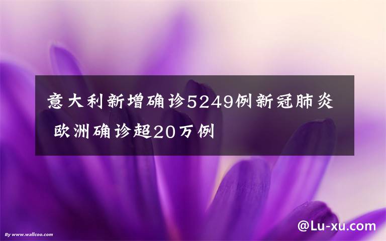 意大利新增确诊5249例新冠肺炎 欧洲确诊超20万例