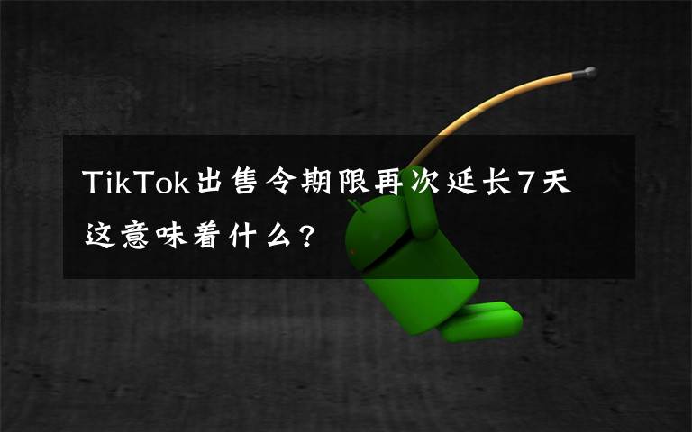 TikTok出售令期限再次延长7天 这意味着什么?