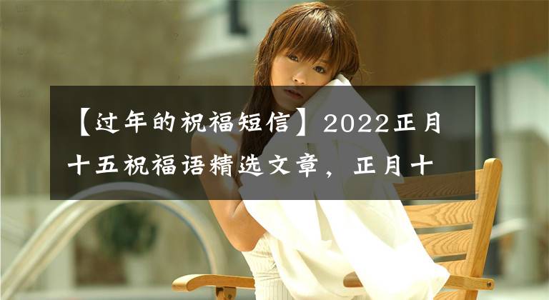 【过年的祝福短信】2022正月十五祝福语精选文章，正月十五快乐，朋友圈三倍温暖的文案