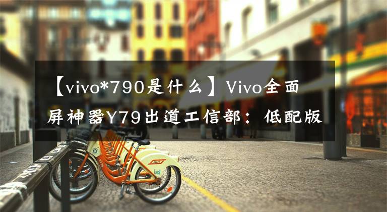 【vivo*790是什么】Vivo全面屏神器Y79出道工信部：低配版X20