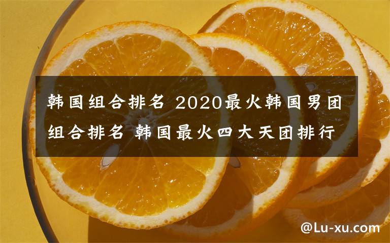 韩国组合排名 2020最火韩国男团组合排名 韩国最火四大天团排行榜