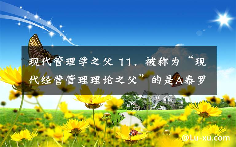 现代管理学之父 11．被称为“现代经营管理理论之父”的是A泰罗 B 享利•法约尔 C 马科思韦伯 D 哈罗德̶