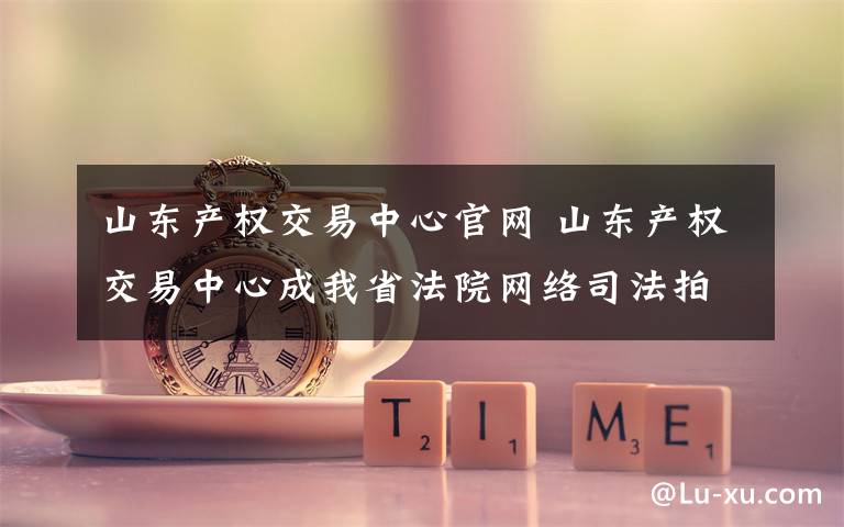 山东产权交易中心官网 山东产权交易中心成我省法院网络司法拍卖唯一辅助机构