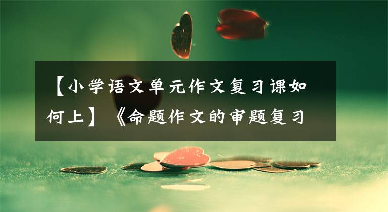 【小学语文单元作文复习课如何上】《命题作文的审题复习》 ——小学毕业班作文复习课