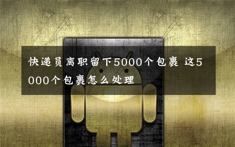 快递员离职留下5000个包裹 这5000个包裹怎么处理