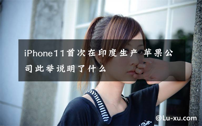 iPhone11首次在印度生产 苹果公司此举说明了什么