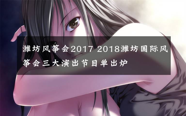 潍坊风筝会2017 2018潍坊国际风筝会三大演出节目单出炉