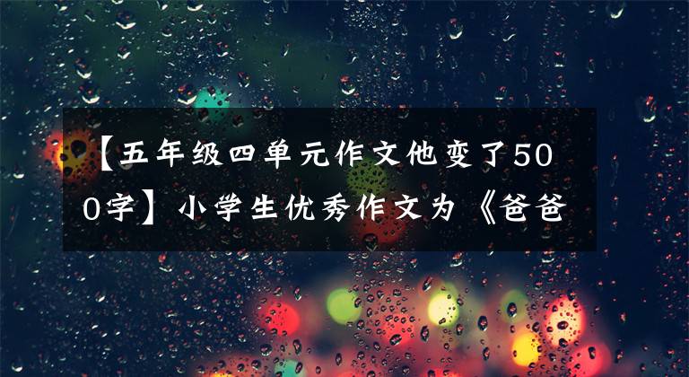 【五年级四单元作文他变了500字】小学生优秀作文为《爸爸变了》，是写爸爸作文的作者，这篇作文适用于4，56年级。