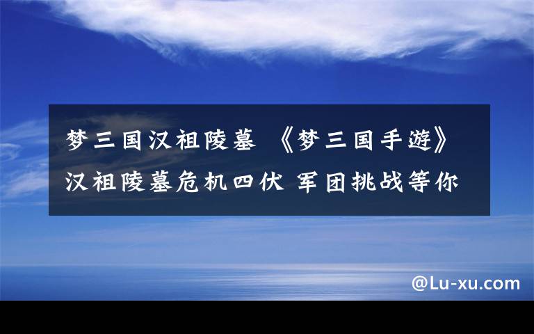 梦三国汉祖陵墓 《梦三国手游》汉祖陵墓危机四伏 军团挑战等你攻克