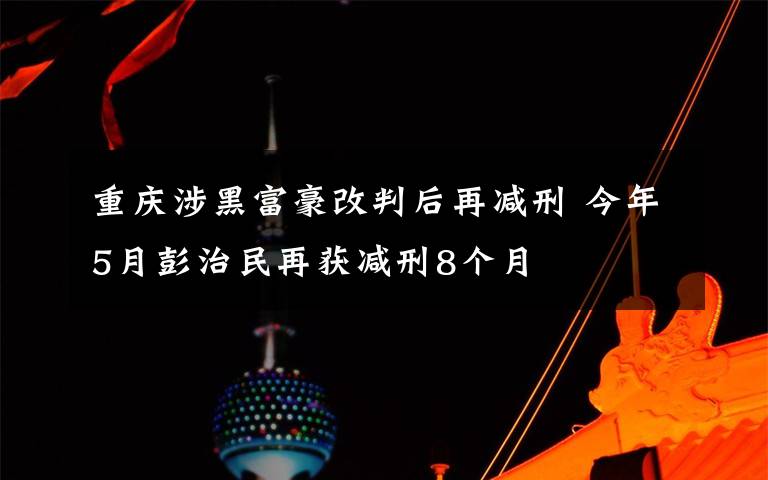 重庆涉黑富豪改判后再减刑 今年5月彭治民再获减刑8个月