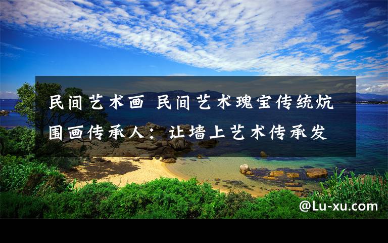 民间艺术画 民间艺术瑰宝传统炕围画传承人：让墙上艺术传承发扬重归大众