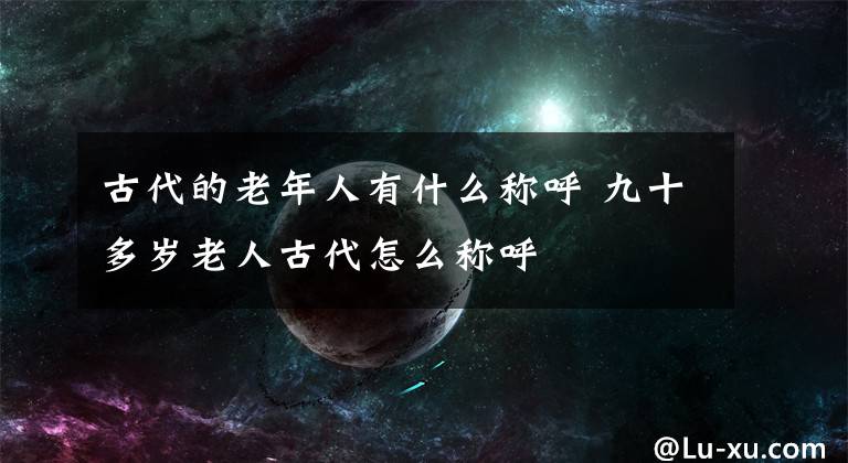 古代的老年人有什么称呼 九十多岁老人古代怎么称呼