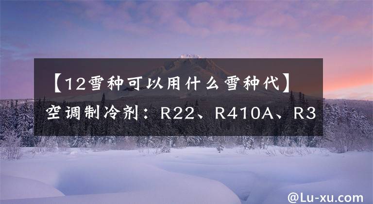 【12雪种可以用什么雪种代】空调制冷剂：R22、R410A、R32、R290比较
