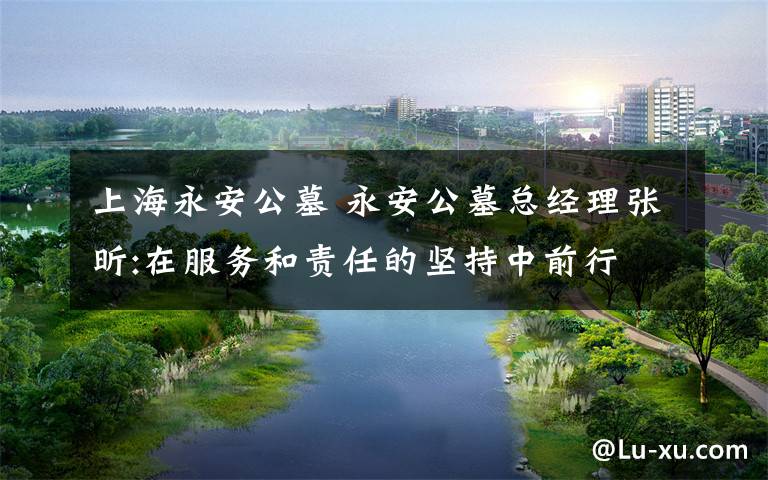 上海永安公墓 永安公墓总经理张昕:在服务和责任的坚持中前行