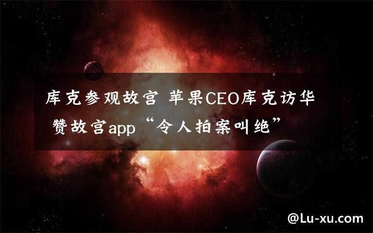 库克参观故宫 苹果CEO库克访华 赞故宫app“令人拍案叫绝”