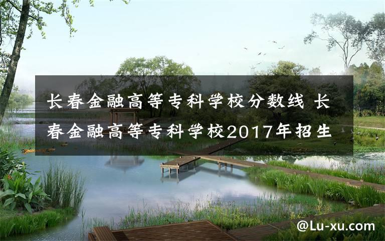 长春金融高等专科学校分数线 长春金融高等专科学校2017年招生计划