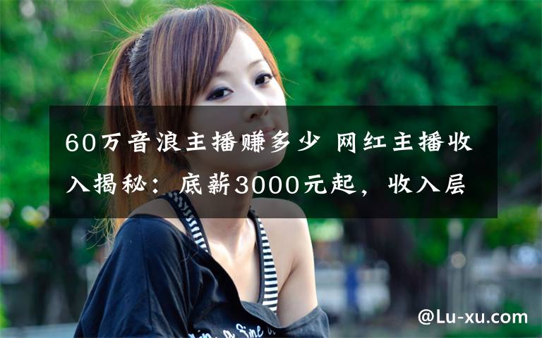 60万音浪主播赚多少 网红主播收入揭秘：底薪3000元起，收入层层分成