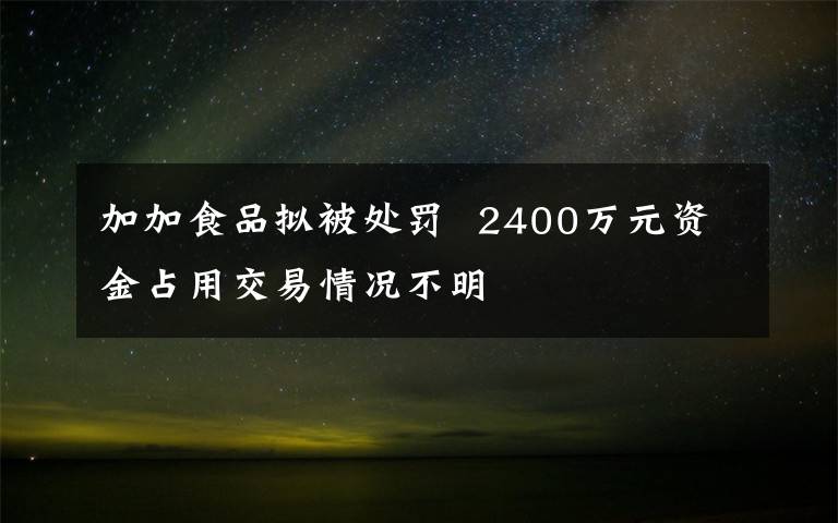 加加食品拟被处罚  2400万元资金占用交易情况不明