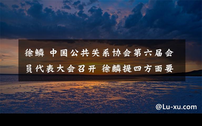 徐鳞 中国公共关系协会第六届会员代表大会召开 徐麟提四方面要求