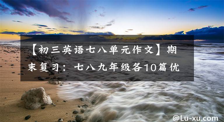 【初三英语七八单元作文】期末复习：七八九年级各10篇优秀范文，帮助英语作文飙到满分。