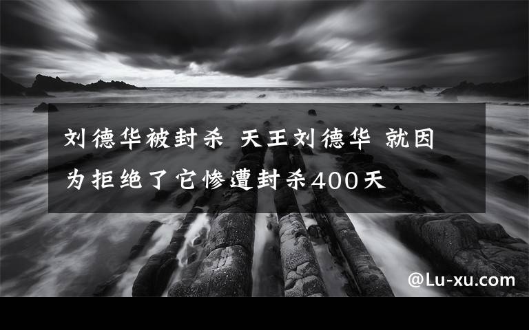 刘德华被封杀 天王刘德华 就因为拒绝了它惨遭封杀400天