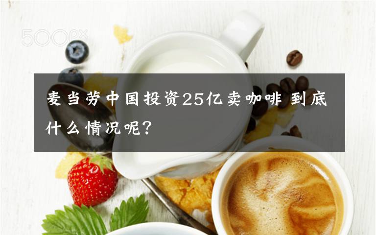 麦当劳中国投资25亿卖咖啡 到底什么情况呢？