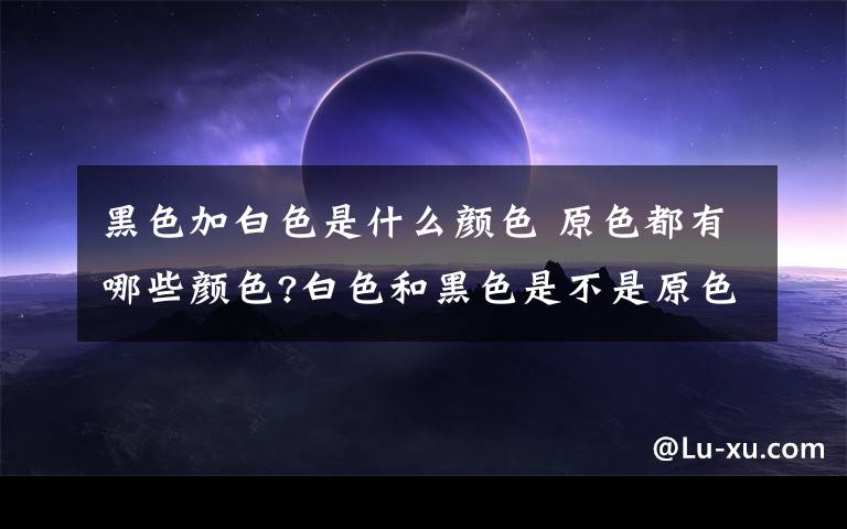 黑色加白色是什么颜色 原色都有哪些颜色?白色和黑色是不是原色?