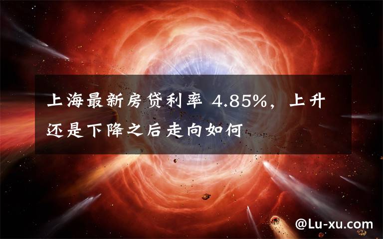 上海最新房贷利率 4.85%，上升还是下降之后走向如何