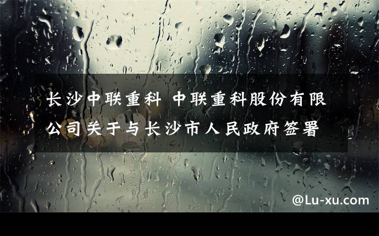 长沙中联重科 中联重科股份有限公司关于与长沙市人民政府签署《中联智慧产业城项目框架合作协议》的公告