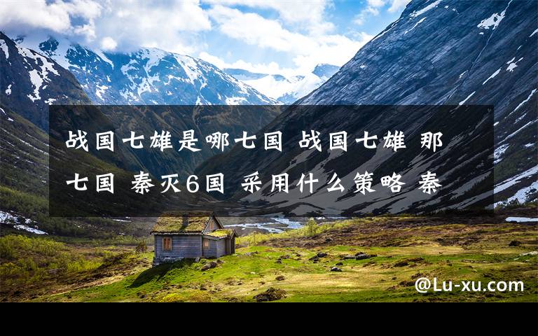 战国七雄是哪七国 战国七雄 那七国 秦灭6国 采用什么策略 秦将分别是谁 先灭那个国