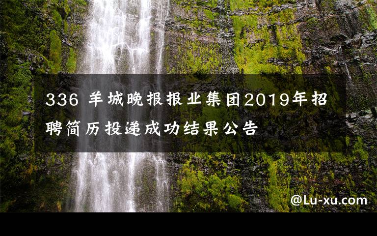 336 羊城晚报报业集团2019年招聘简历投递成功结果公告