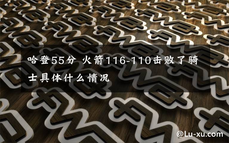 哈登55分 火箭116-110击败了骑士具体什么情况