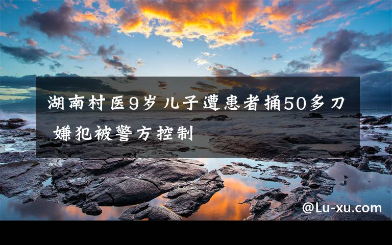 湖南村医9岁儿子遭患者捅50多刀 嫌犯被警方控制