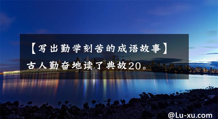 【写出勤学刻苦的成语故事】古人勤奋地读了典故20。