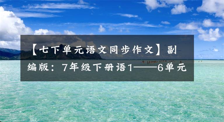 【七下单元语文同步作文】副编版：7年级下册语1——6单元习作板文，请熟悉。